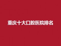 重庆十大口腔医院排名哪家好？都是私立诊所汇聚，可速收藏