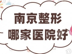 南京整形哪家医院好？环亚、医科大学友谊、维多利亚等5家技术可靠~