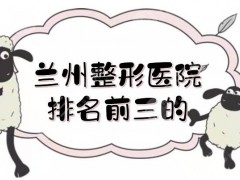 兰州整形医院排名前三的揭晓了！省人民医院、兰大二院、时光等，各有实力