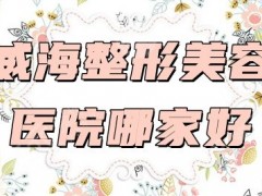 威海整形美容医院哪家好？排行：华怡、正源、董立鹏等上榜+价格表
