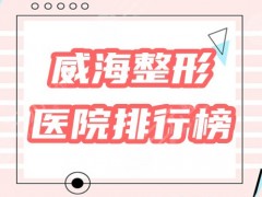 威海好的整形医院是哪家？盘点口碑排行榜5家机构，请你挑选！