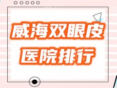 威海双眼皮整形哪里好？盘点2025爆红的5家医院，排行榜公布！