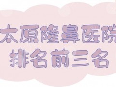 太原隆鼻医院排名前三名|哪家好？山西医科大学第一医院等实力测评！