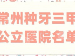 常州种牙三甲公立医院名单整理，5家都是当地正规且综合实力强的