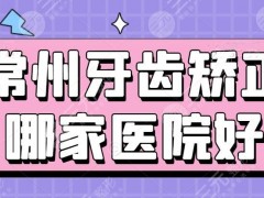 常州牙齿矫正哪家医院好？排行榜：常州美贝尔&常州美莱&常州曙光