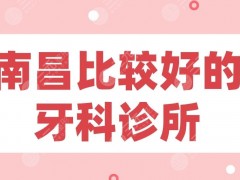 南昌比较好的牙科诊所盘点！虹桥、达芬奇、德韩、南昌附属口腔等上榜！
