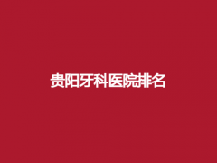 贵阳牙科医院排名榜单公布！上榜医院实力不错，一键进入