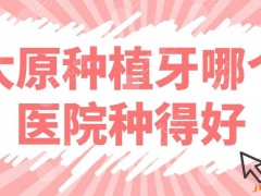 太原种植牙哪个医院种得好？医院排行榜前五公布！皓雅、众植、含贝上榜！