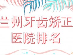 兰州牙齿矫正医院排名前五公布！公立还是私立好？兰大口腔、博邦、皓亚上榜！