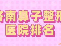 2025济南鼻子整形医院排名|三甲&私立？省立医院、海峡等上榜！