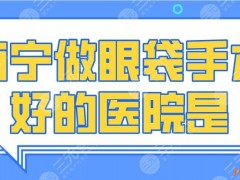 2025南宁做眼袋手术好的医院是谁？广西医大附院、爱思特整形等上榜！