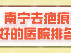 2025南宁去疤痕好的医院排名|广西医大附院、华美、爱思特等上榜！