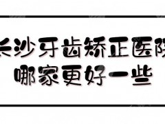 长沙牙齿矫正医院哪家更好一些？网友力推5家测评！含收费标准~